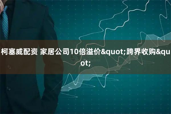 柯塞威配资 家居公司10倍溢价"跨界收购"
