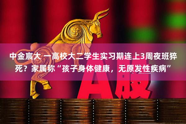 中金宸大 一高校大二学生实习期连上3周夜班猝死？家属称“孩子身体健康，无原发性疾病”