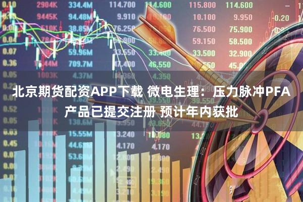 北京期货配资APP下载 微电生理：压力脉冲PFA产品已提交注册 预计年内获批