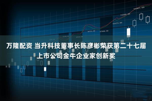 万隆配资 当升科技董事长陈彦彬荣获第二十七届上市公司金牛企业家创新奖