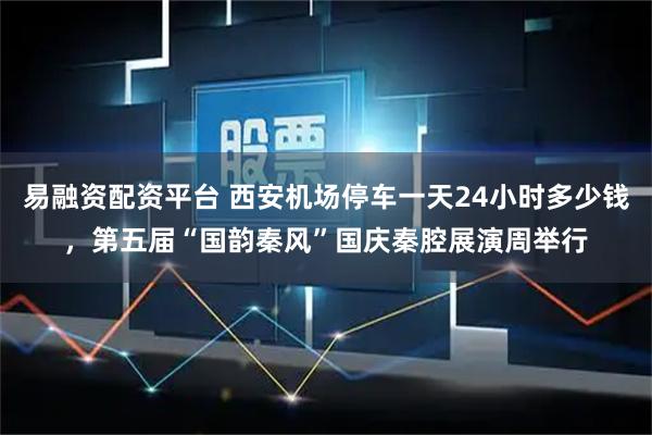 易融资配资平台 西安机场停车一天24小时多少钱，第五届“国韵秦风”国庆秦腔展演周举行
