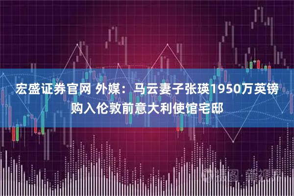 宏盛证券官网 外媒：马云妻子张瑛1950万英镑购入伦敦前意大利使馆宅邸