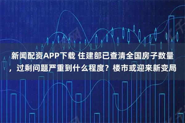 新闻配资APP下载 住建部已查清全国房子数量，过剩问题严重到什么程度？楼市或迎来新变局