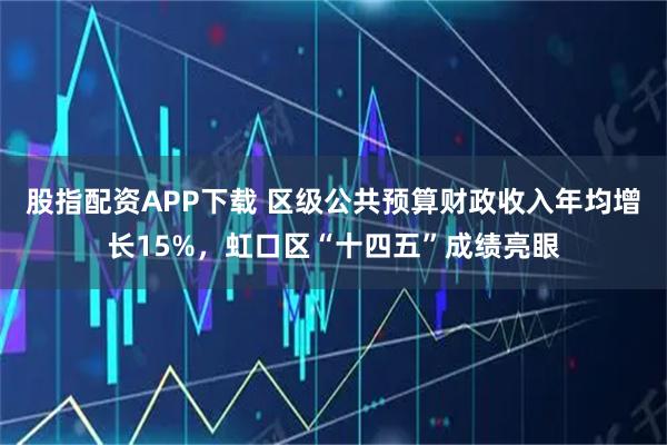 股指配资APP下载 区级公共预算财政收入年均增长15%，虹口区“十四五”成绩亮眼