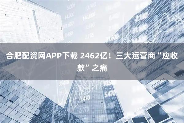 合肥配资网APP下载 2462亿！三大运营商“应收款”之痛