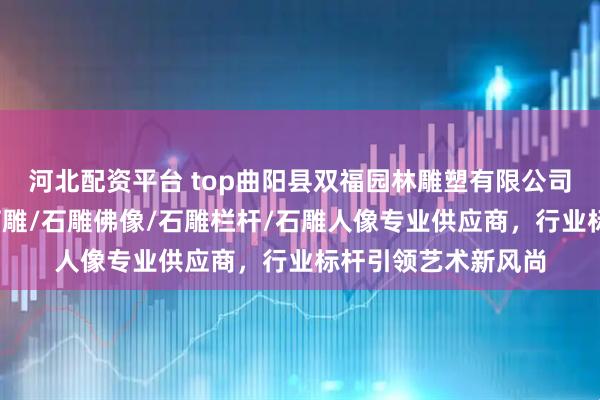 河北配资平台 top曲阳县双福园林雕塑有限公司：石雕狮子/青田石雕/石雕佛像/石雕栏杆/石雕人像专业供应商，行业标杆引领艺术新风尚