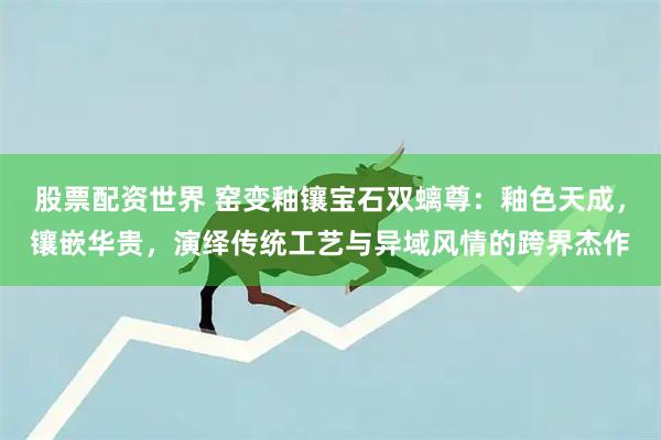 股票配资世界 窑变釉镶宝石双螭尊：釉色天成，镶嵌华贵，演绎传统工艺与异域风情的跨界杰作