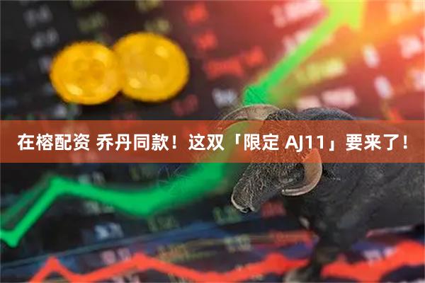 在榕配资 乔丹同款！这双「限定 AJ11」要来了！