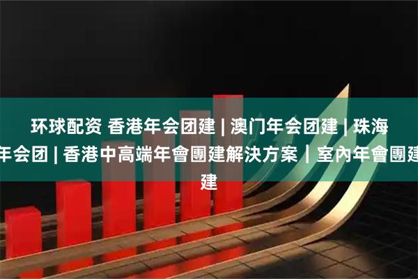 环球配资 香港年会团建 | 澳门年会团建 | 珠海年会团 | 香港中高端年會團建解決方案︱室內年會團建