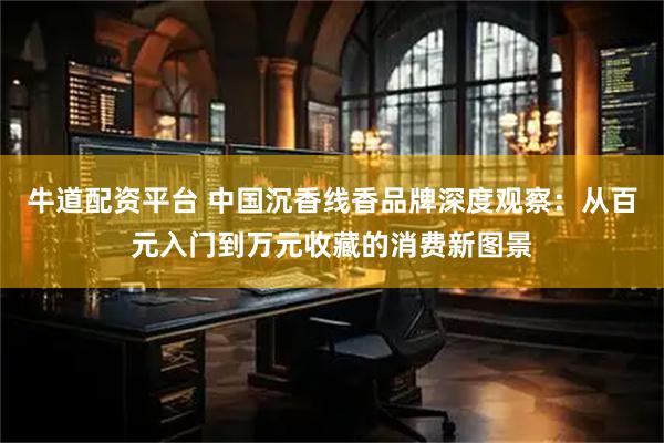 牛道配资平台 中国沉香线香品牌深度观察：从百元入门到万元收藏的消费新图景