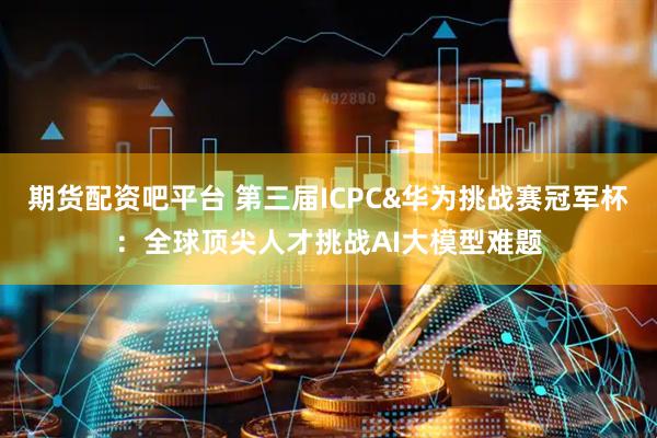 期货配资吧平台 第三届ICPC&华为挑战赛冠军杯：全球顶尖人才挑战AI大模型难题