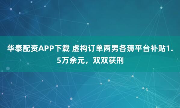 华泰配资APP下载 虚构订单两男各薅平台补贴1.5万余元，双双获刑