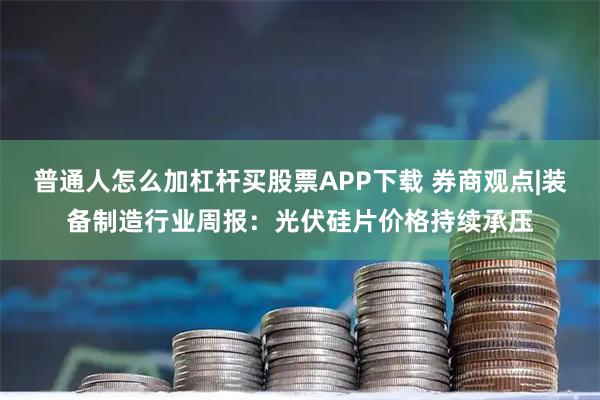 普通人怎么加杠杆买股票APP下载 券商观点|装备制造行业周报：光伏硅片价格持续承压