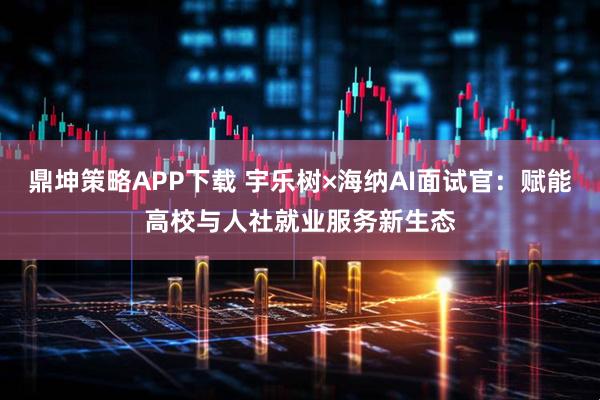 鼎坤策略APP下载 宇乐树×海纳AI面试官：赋能高校与人社就业服务新生态
