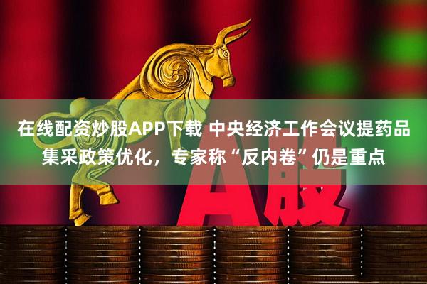 在线配资炒股APP下载 中央经济工作会议提药品集采政策优化，专家称“反内卷”仍是重点