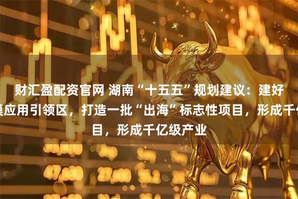 财汇盈配资官网 湖南“十五五”规划建议：建好北斗规模应用引领区，打造一批“出海”标志性项目，形成千亿级产业