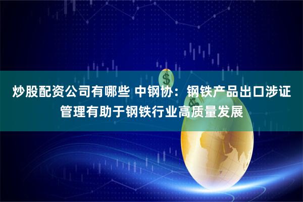 炒股配资公司有哪些 中钢协：钢铁产品出口涉证管理有助于钢铁行业高质量发展