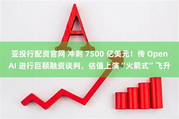 亚投行配资官网 冲刺 7500 亿美元！传 OpenAI 进行巨额融资谈判，估值上演“火箭式”飞升