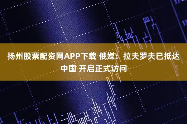 扬州股票配资网APP下载 俄媒：拉夫罗夫已抵达中国 开启正式访问