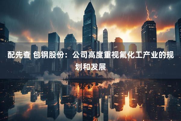 配先查 包钢股份：公司高度重视氟化工产业的规划和发展