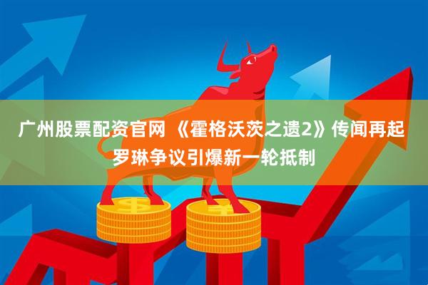 广州股票配资官网 《霍格沃茨之遗2》传闻再起 罗琳争议引爆新一轮抵制