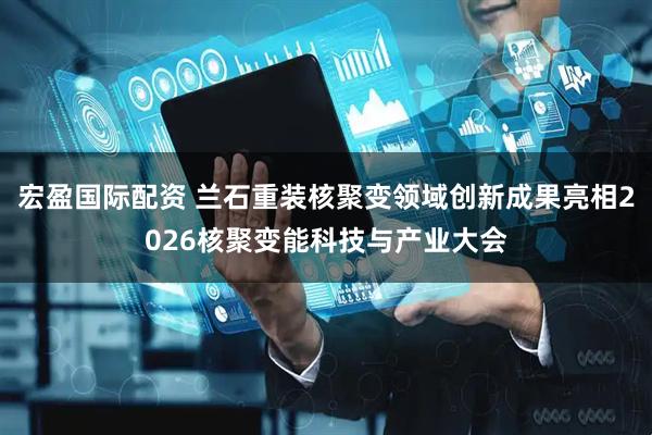 宏盈国际配资 兰石重装核聚变领域创新成果亮相2026核聚变能科技与产业大会