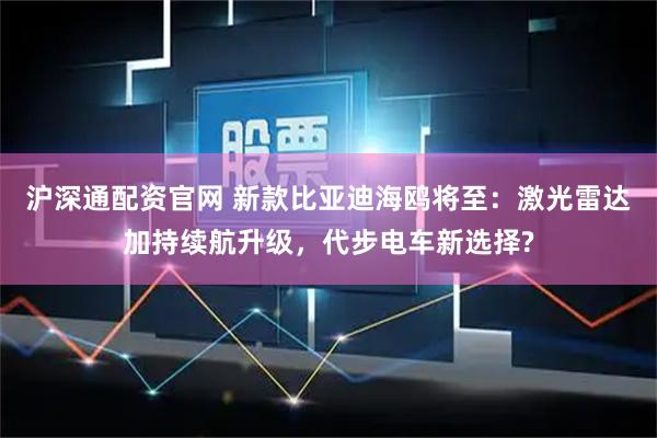 沪深通配资官网 新款比亚迪海鸥将至：激光雷达加持续航升级，代步电车新选择?