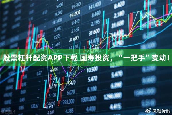 股票杠杆配资APP下载 国寿投资，“一把手”变动！