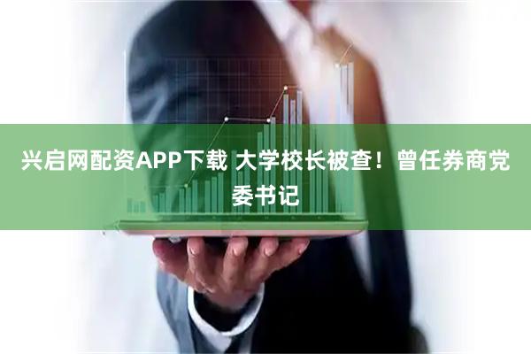 兴启网配资APP下载 大学校长被查！曾任券商党委书记