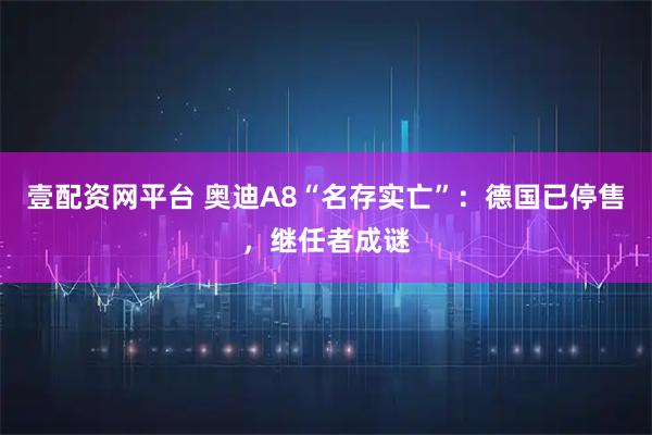 壹配资网平台 奥迪A8“名存实亡”：德国已停售，继任者成谜