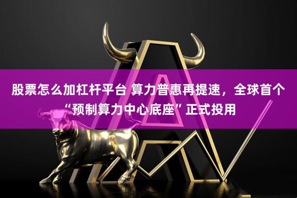 股票怎么加杠杆平台 算力普惠再提速，全球首个“预制算力中心底座”正式投用