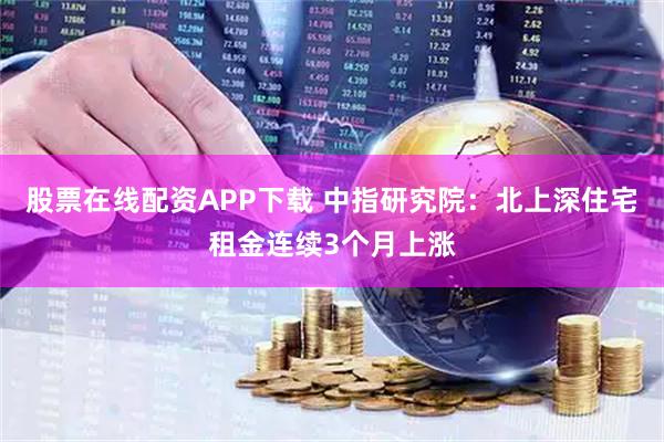 股票在线配资APP下载 中指研究院：北上深住宅租金连续3个月上涨