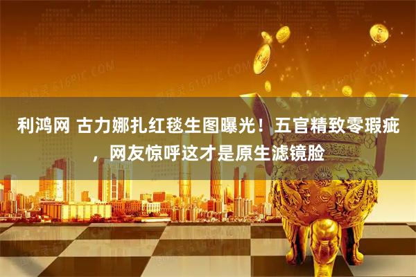 利鸿网 古力娜扎红毯生图曝光！五官精致零瑕疵，网友惊呼这才是原生滤镜脸