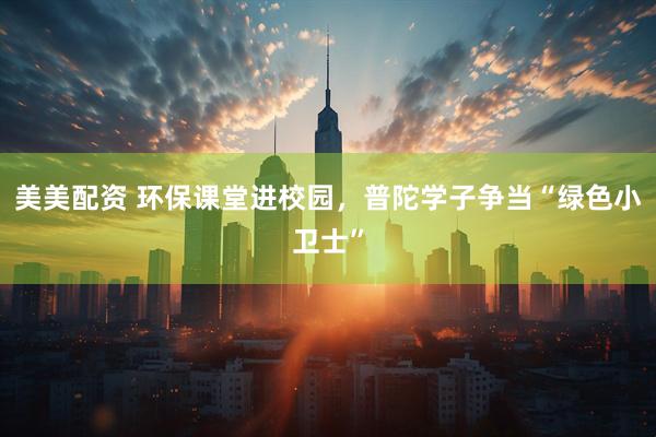 美美配资 环保课堂进校园，普陀学子争当“绿色小卫士”